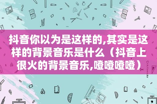 抖音你以为是这样的,其实是这样的背景音乐是什么（抖音上很火的背景音乐,噔噔噔噔）