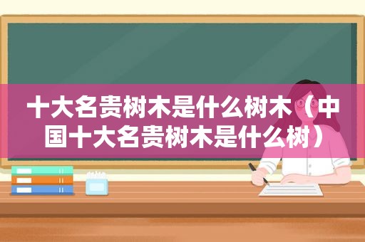 十大名贵树木是什么树木（中国十大名贵树木是什么树）