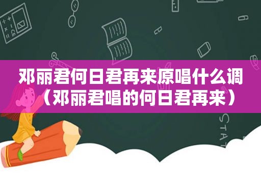 邓丽君何日君再来原唱什么调（邓丽君唱的何日君再来）