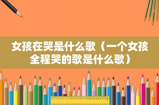 女孩在哭是什么歌（一个女孩全程哭的歌是什么歌）