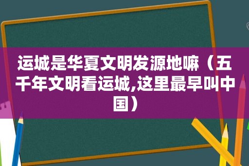 运城是华夏文明发源地嘛（五千年文明看运城,这里最早叫中国）