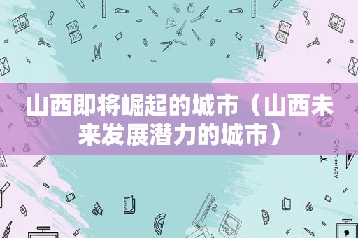 山西即将崛起的城市（山西未来发展潜力的城市）