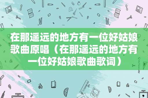 在那遥远的地方有一位好姑娘歌曲原唱（在那遥远的地方有一位好姑娘歌曲歌词）