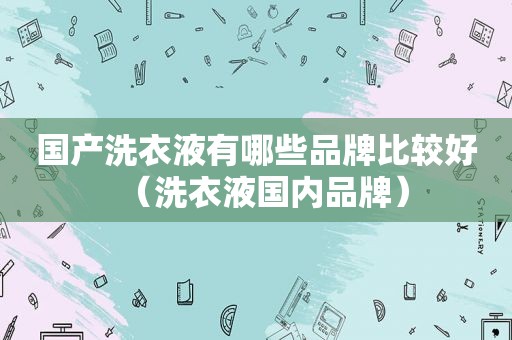 国产洗衣液有哪些品牌比较好（洗衣液国内品牌）