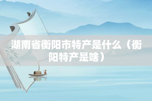 湖南省衡阳市特产是什么（衡阳特产是啥）