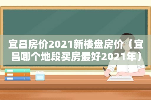 宜昌房价2021新楼盘房价（宜昌哪个地段买房最好2021年）