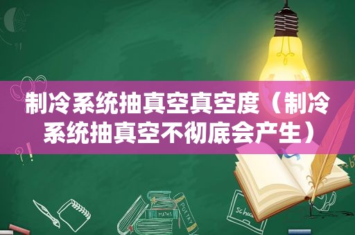 制冷系统抽真空真空度（制冷系统抽真空不彻底会产生）