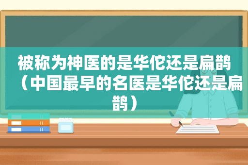 被称为神医的是华佗还是扁鹊（中国最早的名医是华佗还是扁鹊）