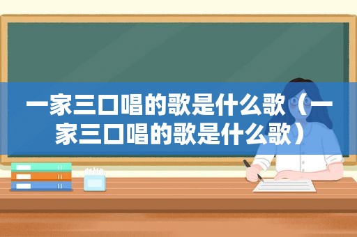 一家三口唱的歌是什么歌（一家三口唱的歌是什么歌）