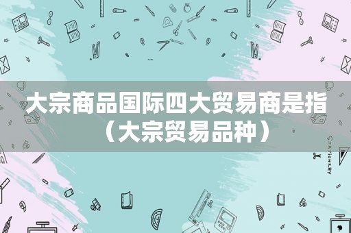 大宗商品国际四大贸易商是指（大宗贸易品种）