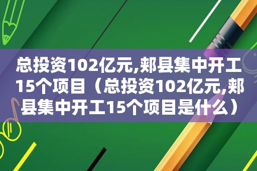 总投资102亿元,郏县集中开工15个项目（总投资102亿元,郏县集中开工15个项目是什么）