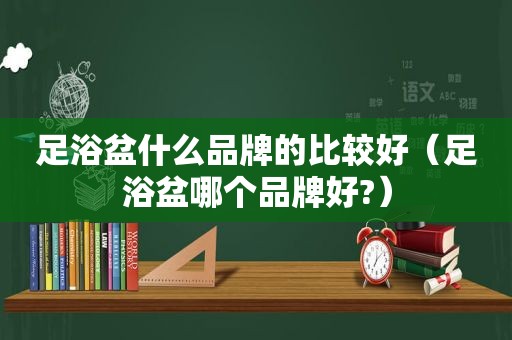 足浴盆什么品牌的比较好（足浴盆哪个品牌好?）