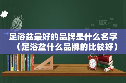 足浴盆最好的品牌是什么名字（足浴盆什么品牌的比较好）