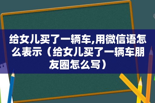 给女儿买了一辆车,用微信语怎么表示（给女儿买了一辆车朋友圈怎么写）