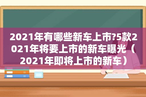 2021年有哪些新车上市?5款2021年将要上市的新车曝光（2021年即将上市的新车）