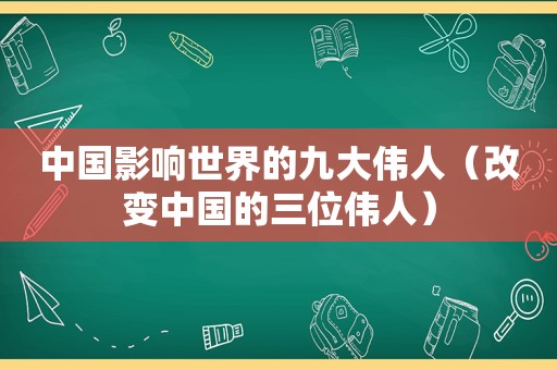 中国影响世界的九大伟人（改变中国的三位伟人）