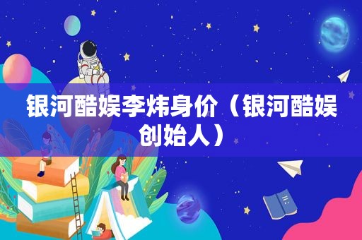 银河酷娱李炜身价（银河酷娱创始人）