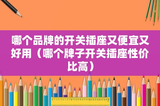 哪个品牌的开关插座又便宜又好用（哪个牌子开关插座性价比高）