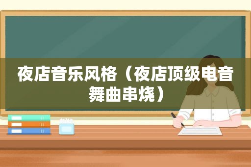 夜店音乐风格（夜店顶级电音舞曲串烧）