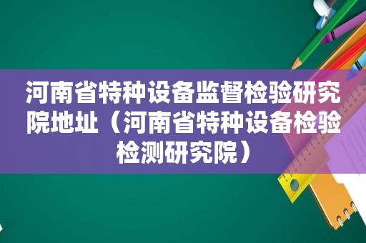 河南省特种设备监督检验研究院地址（河南省特种设备检验检测研究院）