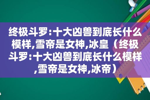 终极斗罗:十大凶兽到底长什么模样,雪帝是女神,冰皇（终极斗罗:十大凶兽到底长什么模样,雪帝是女神,冰帝）