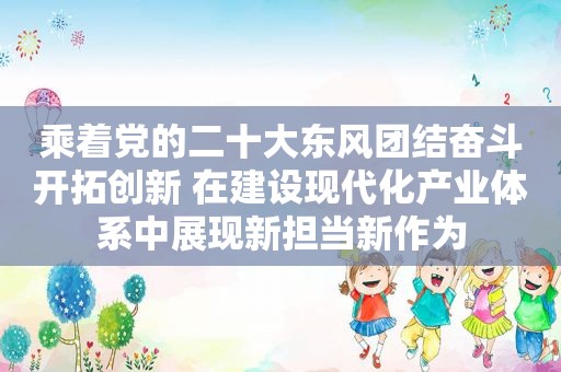 乘着党的二十大东风团结奋斗开拓创新 在建设现代化产业体系中展现新担当新作为