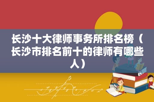 长沙十大律师事务所排名榜（长沙市排名前十的律师有哪些人）