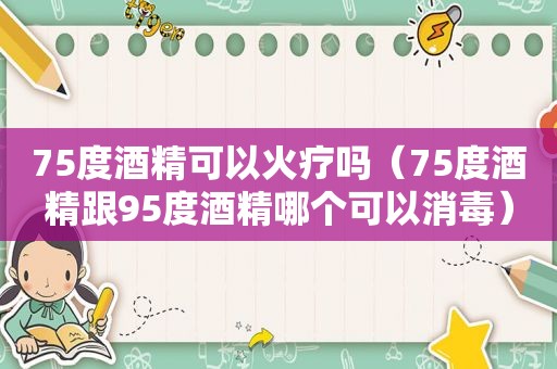 75度酒精可以火疗吗（75度酒精跟95度酒精哪个可以消毒）