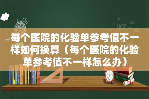 每个医院的化验单参考值不一样如何换算（每个医院的化验单参考值不一样怎么办）