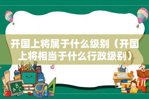 开国上将属于什么级别（开国上将相当于什么行政级别）