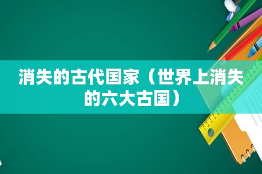 消失的古代国家（世界上消失的六大古国）