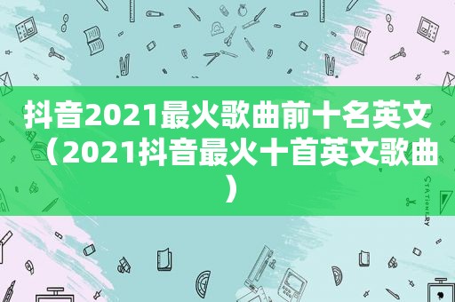 抖音2021最火歌曲前十名英文（2021抖音最火十首英文歌曲）