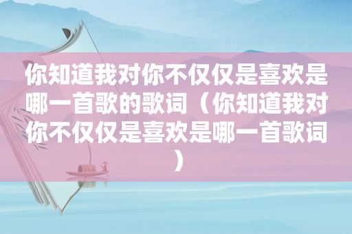 你知道我对你不仅仅是喜欢是哪一首歌的歌词（你知道我对你不仅仅是喜欢是哪一首歌词）