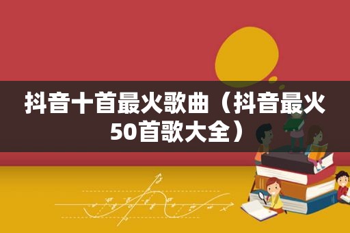 抖音十首最火歌曲（抖音最火50首歌大全）