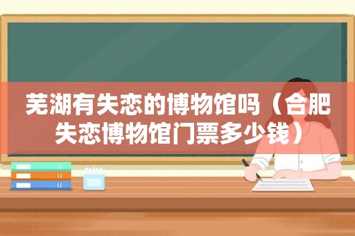 芜湖有失恋的博物馆吗（合肥失恋博物馆门票多少钱）