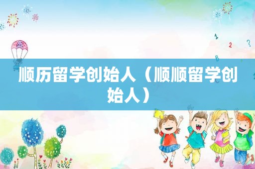 顺历留学创始人（顺顺留学创始人）