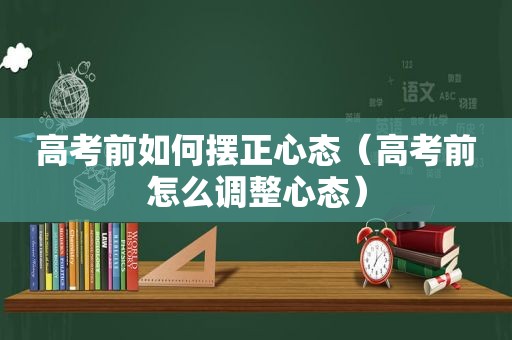 高考前如何摆正心态（高考前怎么调整心态）