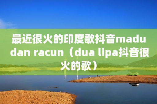 最近很火的印度歌抖音madu dan racun（dua lipa抖音很火的歌）