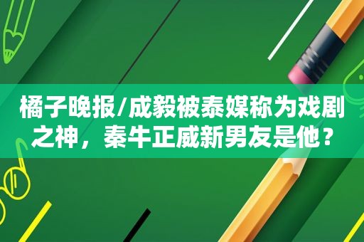 橘子晚报/成毅被泰媒称为戏剧之神，秦牛正威新男友是他？