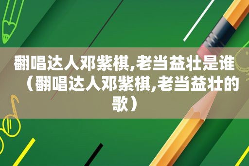 翻唱达人邓紫棋,老当益壮是谁（翻唱达人邓紫棋,老当益壮的歌）