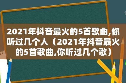 2021年抖音最火的5首歌曲,你听过几个人（2021年抖音最火的5首歌曲,你听过几个歌）