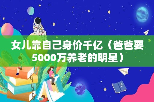 女儿靠自己身价千亿（爸爸要5000万养老的明星）