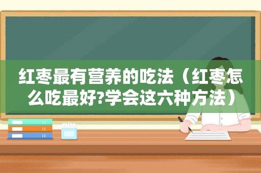 红枣最有营养的吃法（红枣怎么吃最好?学会这六种方法）