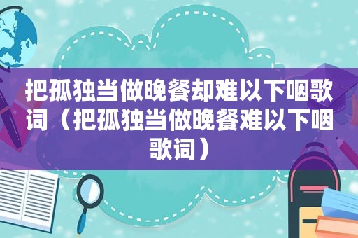 把孤独当做晚餐却难以下咽歌词（把孤独当做晚餐难以下咽歌词）