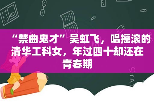 “禁曲鬼才”吴虹飞，唱摇滚的清华工科女，年过四十却还在青春期