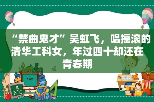 “禁曲鬼才”吴虹飞，唱摇滚的清华工科女，年过四十却还在青春期