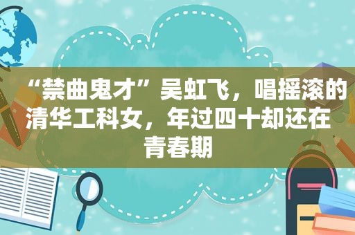 “禁曲鬼才”吴虹飞，唱摇滚的清华工科女，年过四十却还在青春期