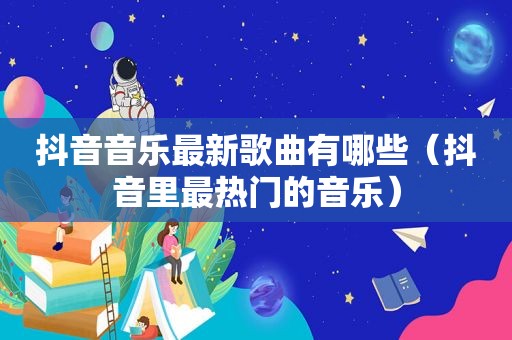 抖音音乐最新歌曲有哪些（抖音里最热门的音乐）