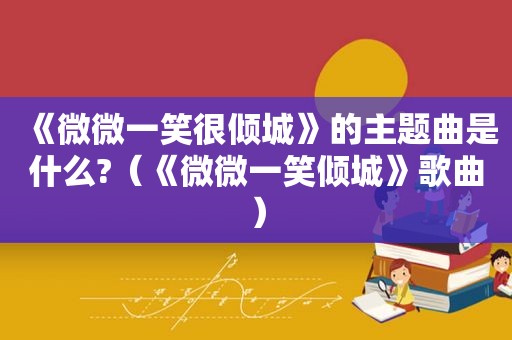 《微微一笑很倾城》的主题曲是什么?（《微微一笑倾城》歌曲）