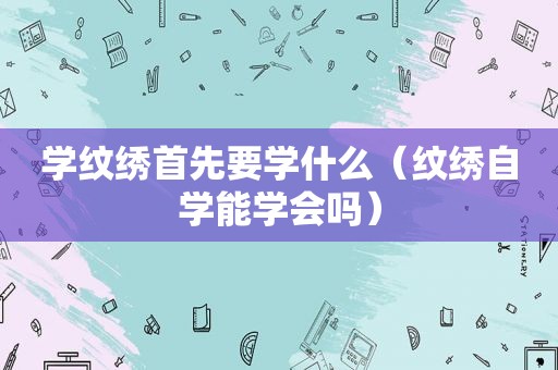 学纹绣首先要学什么（纹绣自学能学会吗）